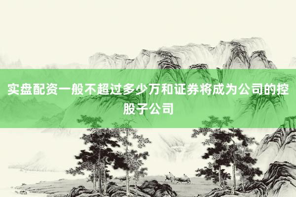 实盘配资一般不超过多少万和证券将成为公司的控股子公司