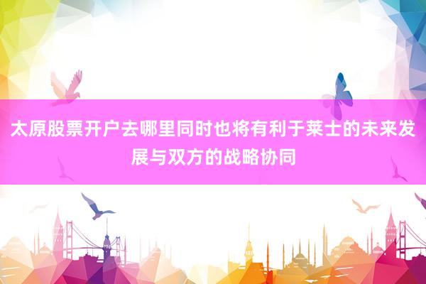太原股票开户去哪里同时也将有利于莱士的未来发展与双方的战略协同