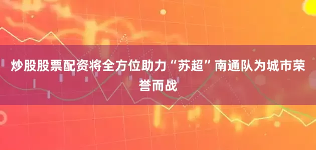 炒股股票配资将全方位助力“苏超”南通队为城市荣誉而战