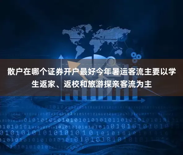 散户在哪个证券开户最好今年暑运客流主要以学生返家、返校和旅游探亲客流为主