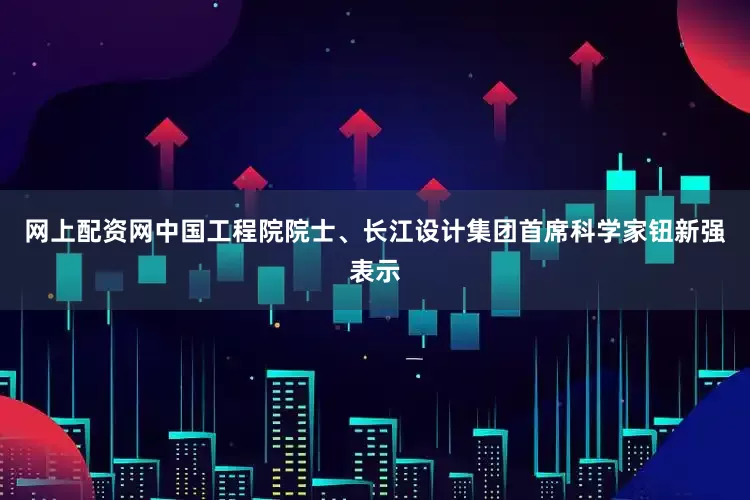 网上配资网中国工程院院士、长江设计集团首席科学家钮新强表示