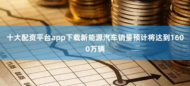 十大配资平台app下载新能源汽车销量预计将达到1600万辆