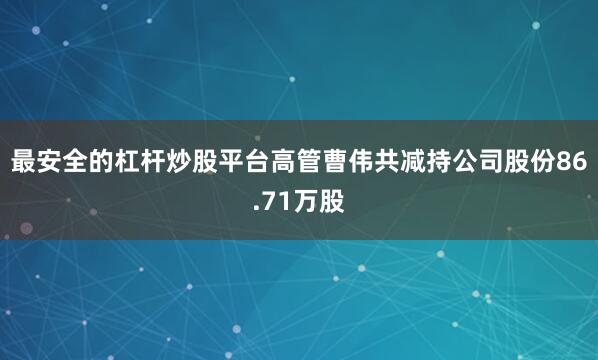 最安全的杠杆炒股平台高管曹伟共减持公司股份86.71万股