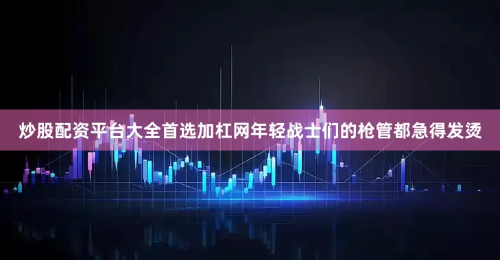 炒股配资平台大全首选加杠网年轻战士们的枪管都急得发烫