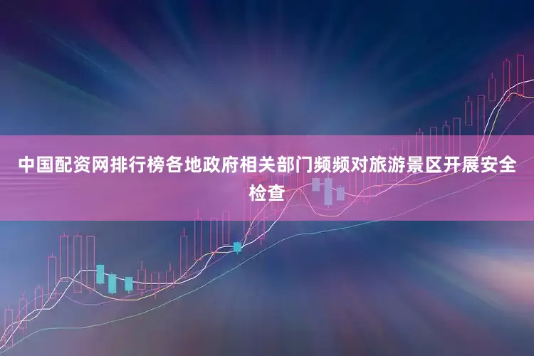 中国配资网排行榜各地政府相关部门频频对旅游景区开展安全检查