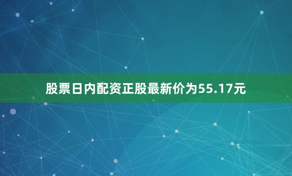 股票日内配资正股最新价为55.17元