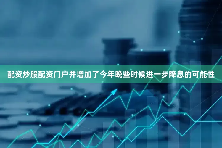 配资炒股配资门户并增加了今年晚些时候进一步降息的可能性