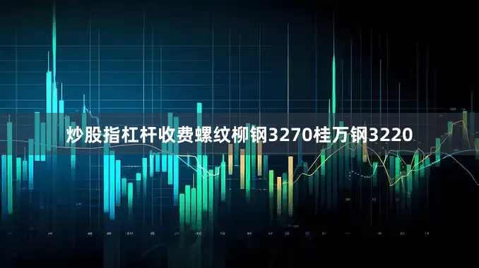 炒股指杠杆收费螺纹柳钢3270桂万钢3220