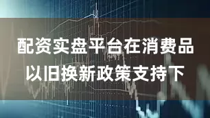 配资实盘平台在消费品以旧换新政策支持下