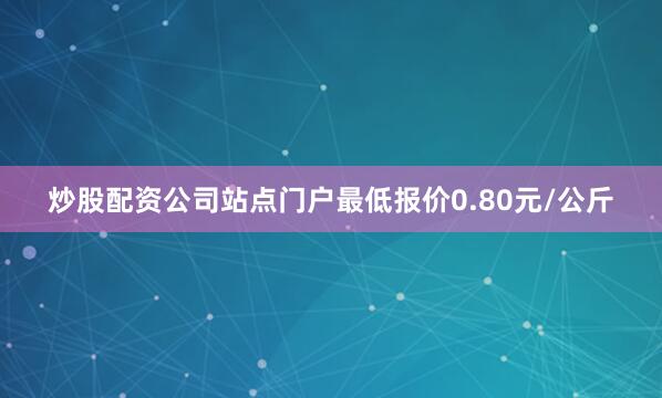 炒股配资公司站点门户最低报价0.80元/公斤