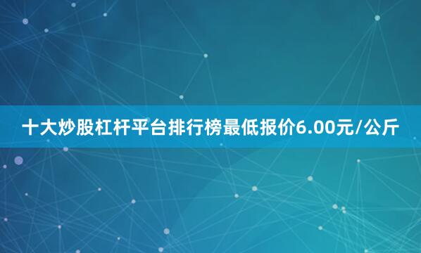 十大炒股杠杆平台排行榜最低报价6.00元/公斤