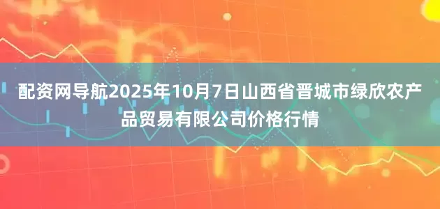 配资网导航2025年10月7日山西省晋城市绿欣农产品贸易有限公司价格行情