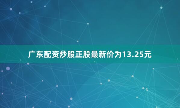 广东配资炒股正股最新价为13.25元